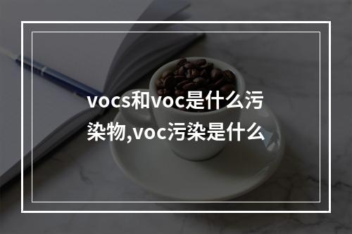 vocs和voc是什么污染物,voc污染是什么