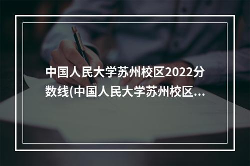 中国人民大学苏州校区2022分数线(中国人民大学苏州校区和本校区别)