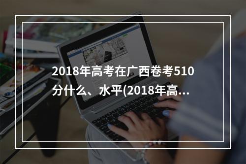 2018年高考在广西卷考510分什么、水平(2018年高考是在阳历几月几日)