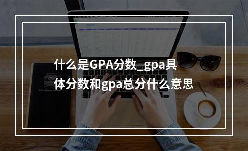 什么是GPA分数_gpa具体分数和gpa总分什么意思