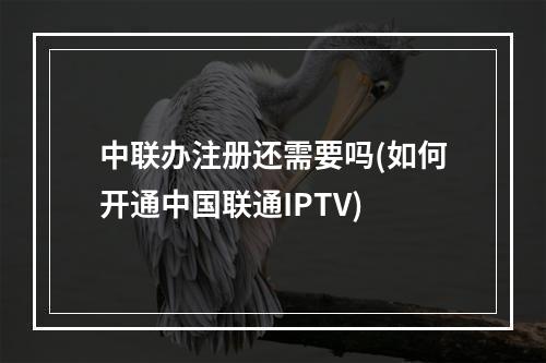 中联办注册还需要吗(如何开通中国联通IPTV)