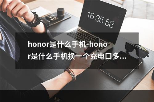 honor是什么手机-honor是什么手机换一个充电口多少钱?