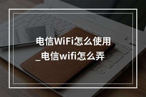 电信WiFi怎么使用_电信wifi怎么弄