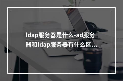 ldap服务器是什么-ad服务器和ldap服务器有什么区别